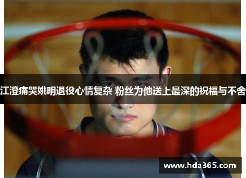 江澄痛哭姚明退役心情复杂 粉丝为他送上最深的祝福与不舍
