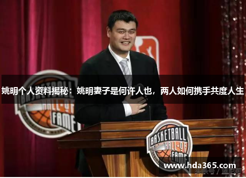 姚明个人资料揭秘：姚明妻子是何许人也，两人如何携手共度人生